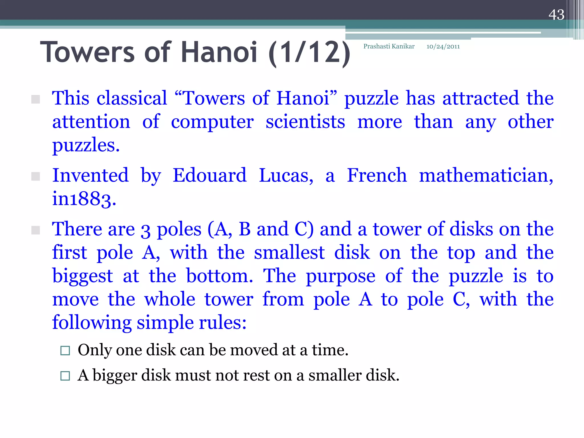 43


Towers of Hanoi (1/12)                          Prashasti Kanikar   10/24/2011




   This classical “Towers of Hanoi” puzzle has attracted the
    attention of computer scientists more than any other
    puzzles.
   Invented by Edouard Lucas, a French mathematician,
    in1883.
   There are 3 poles (A, B and C) and a tower of disks on the
    first pole A, with the smallest disk on the top and the
    biggest at the bottom. The purpose of the puzzle is to
    move the whole tower from pole A to pole C, with the
    following simple rules:
       Only one disk can be moved at a time.
       A bigger disk must not rest on a smaller disk.
 