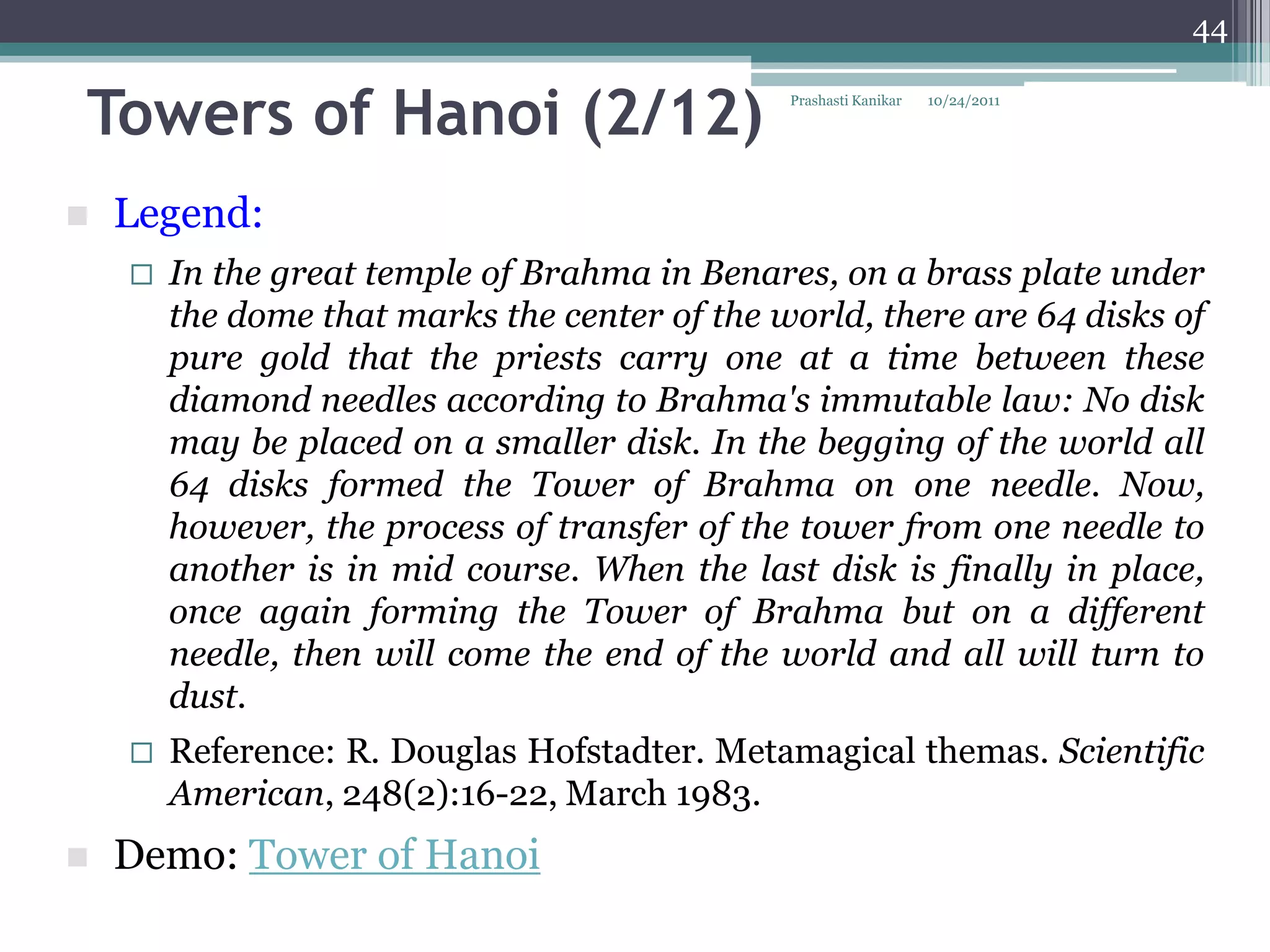 44


Towers of Hanoi (2/12)                         Prashasti Kanikar   10/24/2011




   Legend:
       In the great temple of Brahma in Benares, on a brass plate under
        the dome that marks the center of the world, there are 64 disks of
        pure gold that the priests carry one at a time between these
        diamond needles according to Brahma's immutable law: No disk
        may be placed on a smaller disk. In the begging of the world all
        64 disks formed the Tower of Brahma on one needle. Now,
        however, the process of transfer of the tower from one needle to
        another is in mid course. When the last disk is finally in place,
        once again forming the Tower of Brahma but on a different
        needle, then will come the end of the world and all will turn to
        dust.
       Reference: R. Douglas Hofstadter. Metamagical themas. Scientific
        American, 248(2):16-22, March 1983.
   Demo: Tower of Hanoi
 