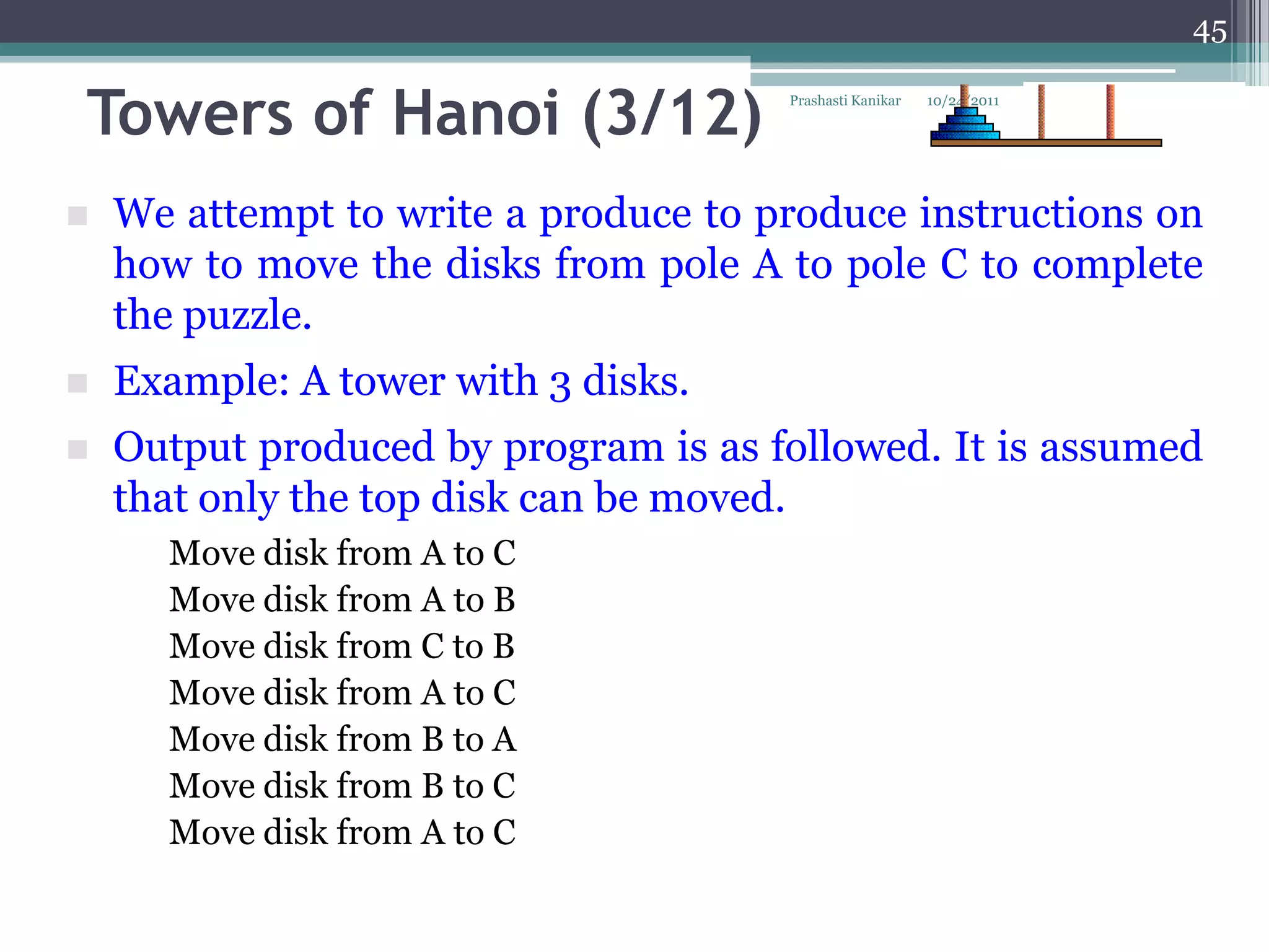 45


Towers of Hanoi (3/12)                Prashasti Kanikar   10/24/2011




   We attempt to write a produce to produce instructions on
    how to move the disks from pole A to pole C to complete
    the puzzle.
   Example: A tower with 3 disks.
   Output produced by program is as followed. It is assumed
    that only the top disk can be moved.
      Move disk from A to C
      Move disk from A to B
      Move disk from C to B
      Move disk from A to C
      Move disk from B to A
      Move disk from B to C
      Move disk from A to C
 