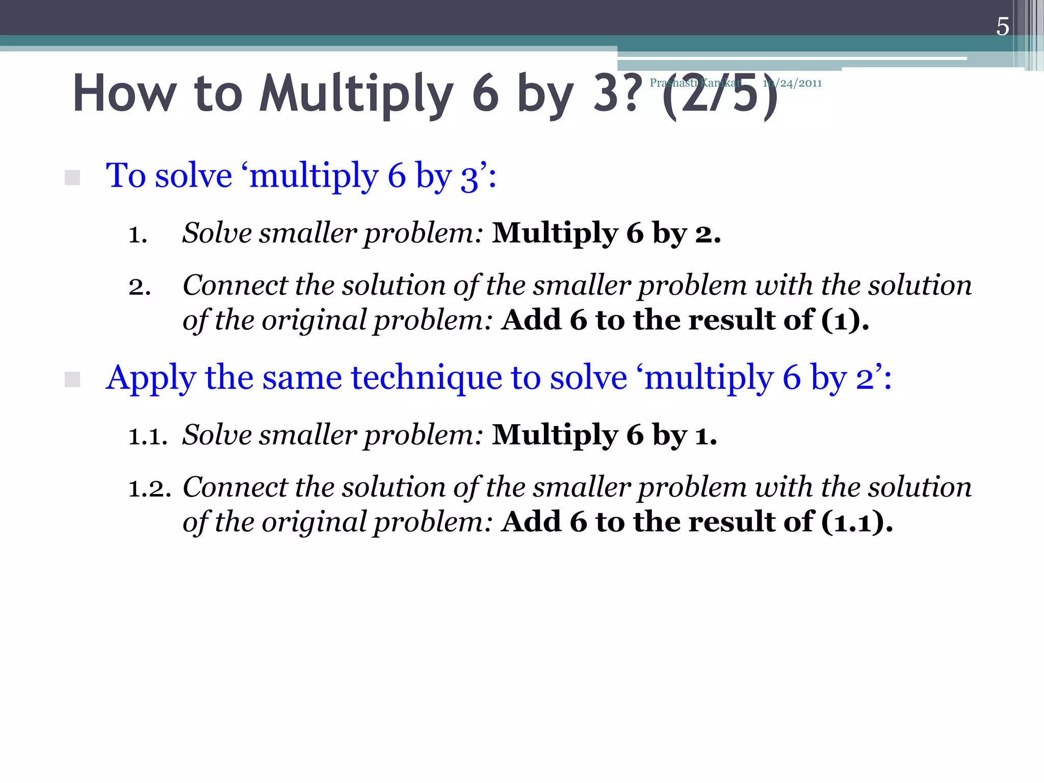 5


How to Multiply 6 by 3? (2/5)                 Prashasti Kanikar   10/24/2011




   To solve „multiply 6 by 3‟:
     1.   Solve smaller problem: Multiply 6 by 2.
     2.   Connect the solution of the smaller problem with the solution
          of the original problem: Add 6 to the result of (1).

   Apply the same technique to solve „multiply 6 by 2‟:
     1.1. Solve smaller problem: Multiply 6 by 1.
     1.2. Connect the solution of the smaller problem with the solution
          of the original problem: Add 6 to the result of (1.1).
 
