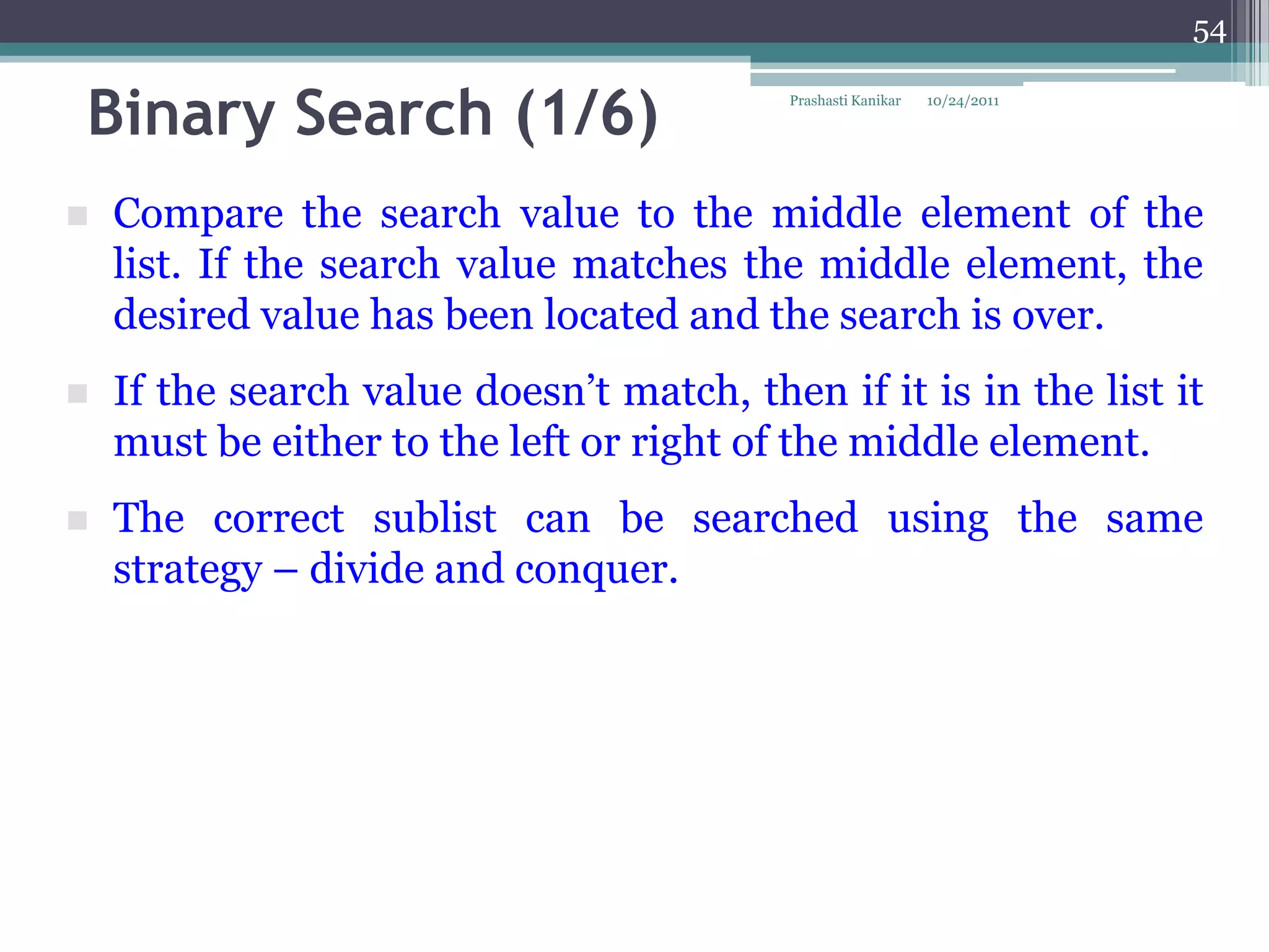 54


Binary Search (1/6)                        Prashasti Kanikar   10/24/2011




   Compare the search value to the middle element of the
    list. If the search value matches the middle element, the
    desired value has been located and the search is over.
   If the search value doesn‟t match, then if it is in the list it
    must be either to the left or right of the middle element.
   The correct sublist can be searched using the same
    strategy – divide and conquer.
 
