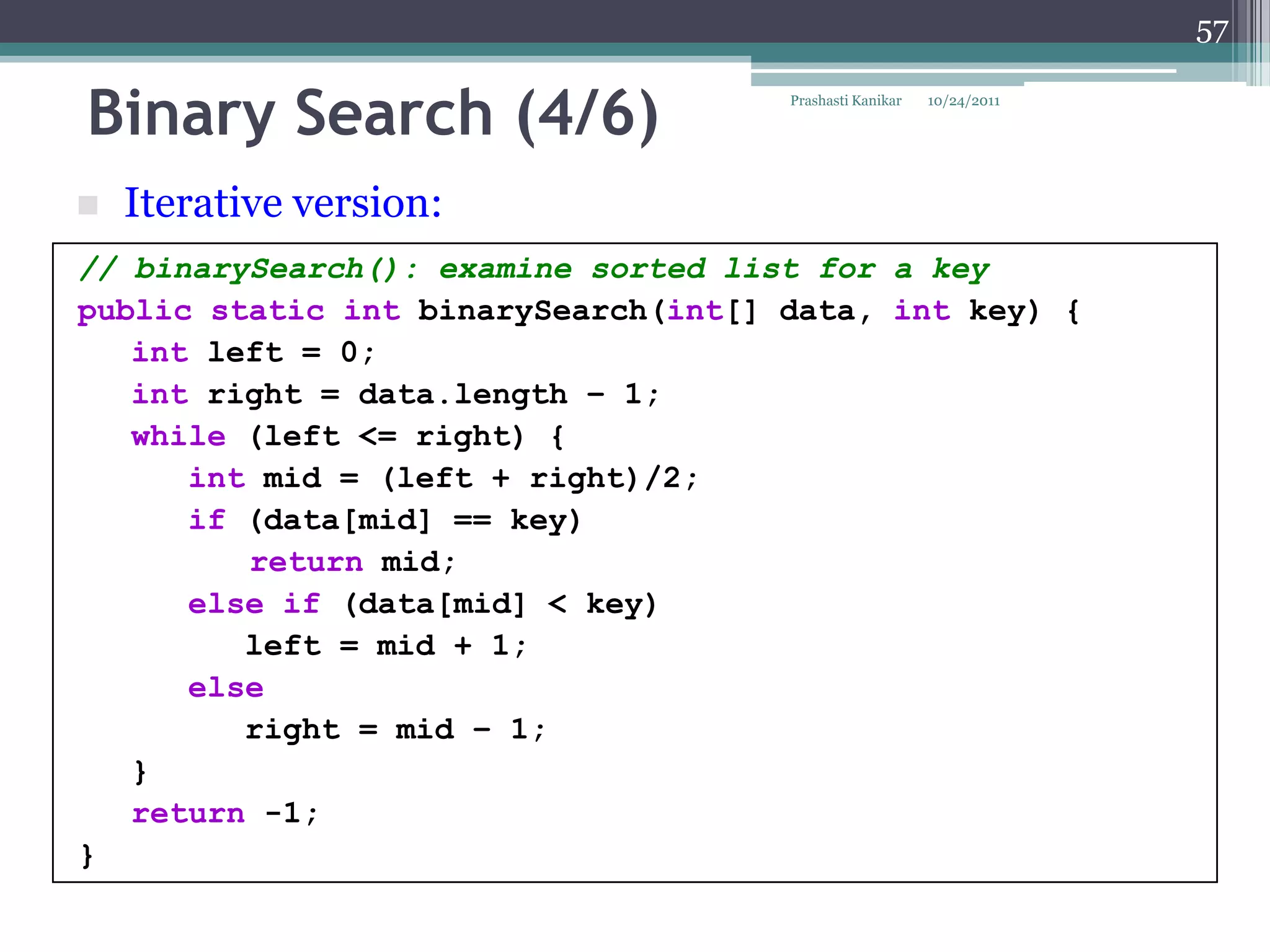 57


Binary Search (4/6)                  Prashasti Kanikar   10/24/2011




   Iterative version:
// binarySearch(): examine sorted list for a key
public static int binarySearch(int[] data, int key) {
   int left = 0;
   int right = data.length – 1;
   while (left <= right) {
      int mid = (left + right)/2;
      if (data[mid] == key)
         return mid;
      else if (data[mid] < key)
         left = mid + 1;
      else
         right = mid – 1;
   }
   return -1;
}
 