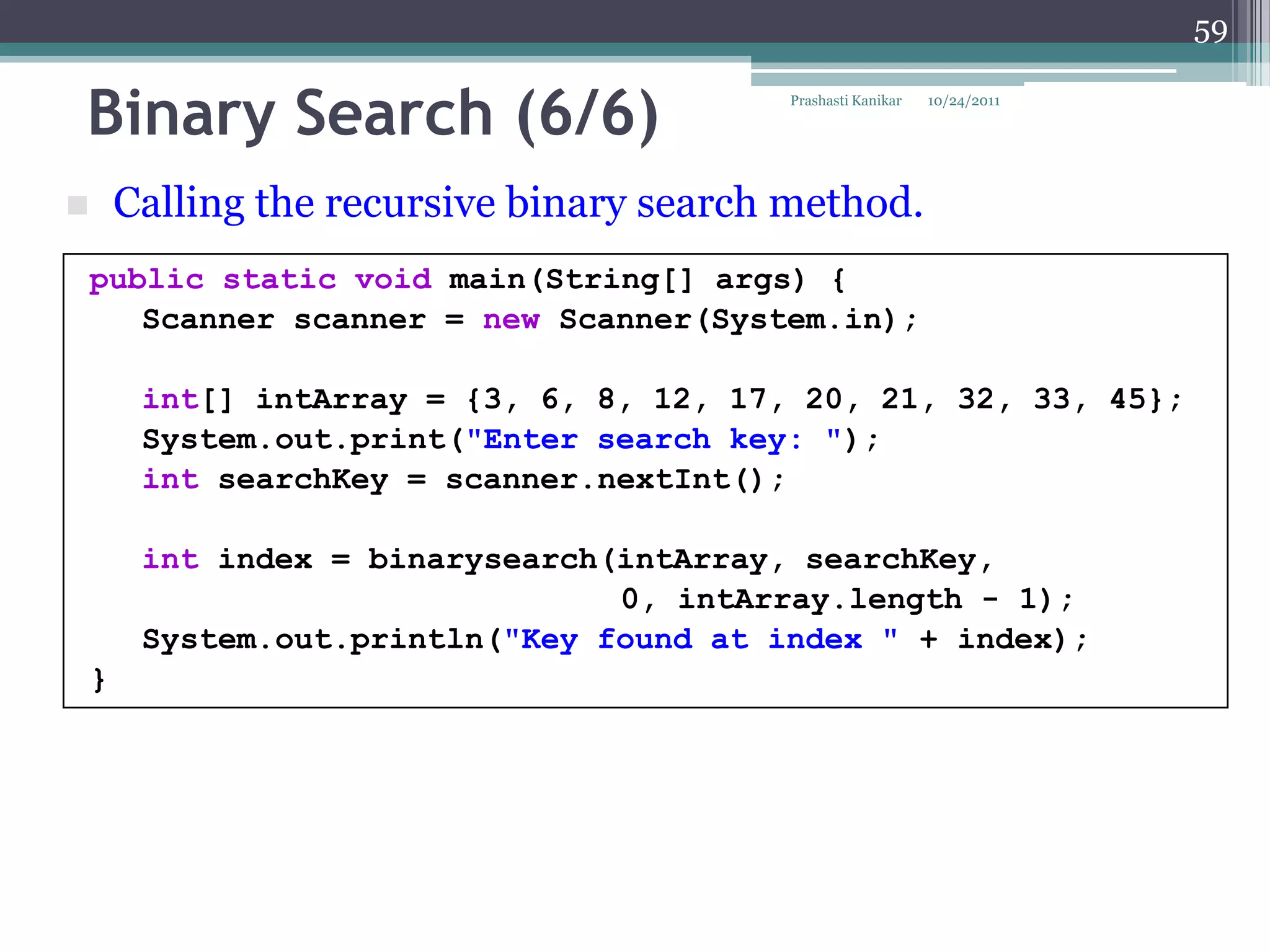 59


Binary Search (6/6)                        Prashasti Kanikar   10/24/2011




       Calling the recursive binary search method.
    public static void main(String[] args) {
       Scanner scanner = new Scanner(System.in);

         int[] intArray = {3, 6, 8, 12, 17, 20, 21, 32, 33, 45};
         System.out.print("Enter search key: ");
         int searchKey = scanner.nextInt();

         int index = binarysearch(intArray, searchKey,
                                  0, intArray.length - 1);
         System.out.println("Key found at index " + index);
    }
 