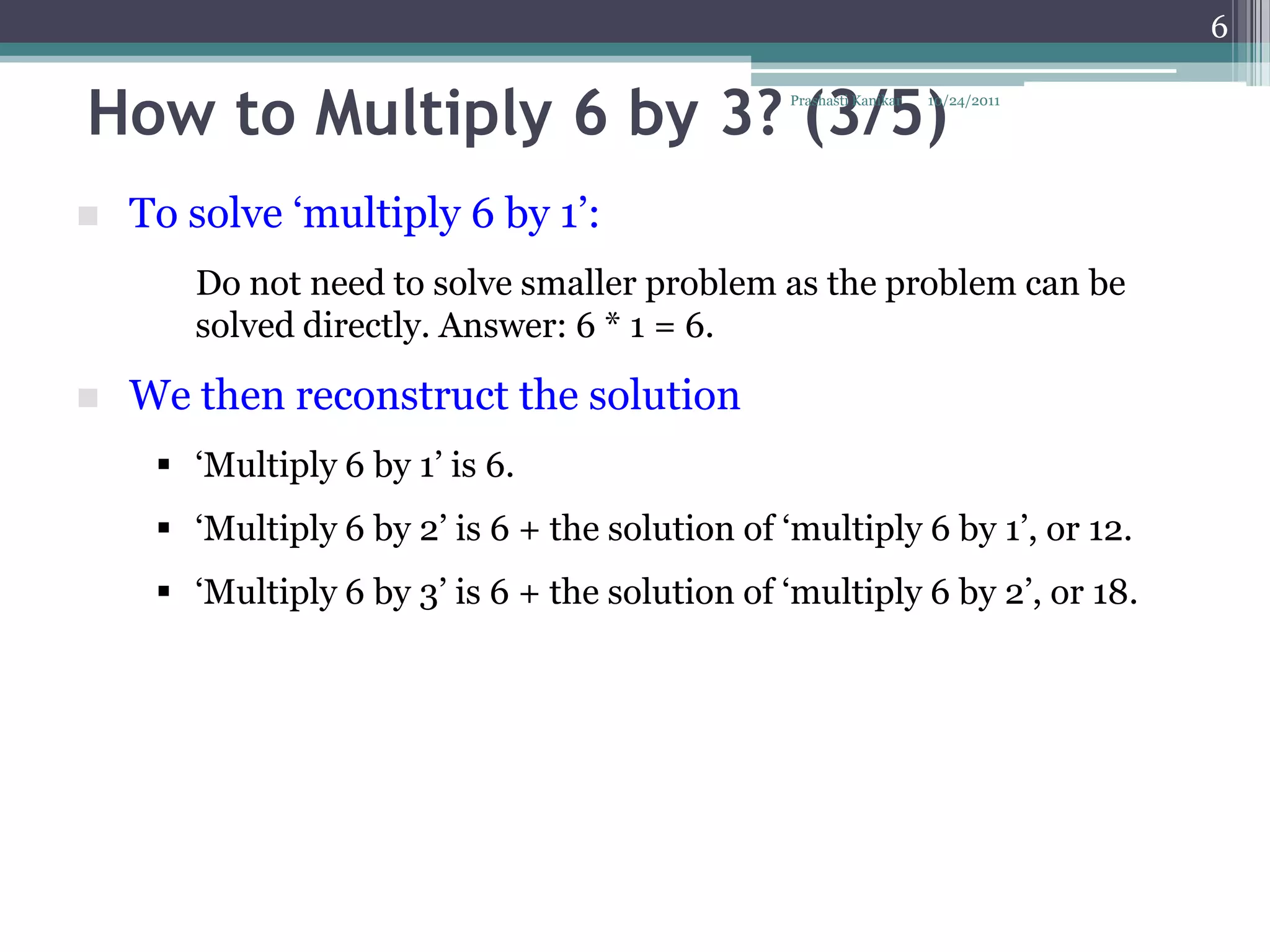 6


How to Multiply 6 by 3? (3/5)                    Prashasti Kanikar   10/24/2011




   To solve „multiply 6 by 1‟:
       Do not need to solve smaller problem as the problem can be
       solved directly. Answer: 6 * 1 = 6.

   We then reconstruct the solution
      „Multiply 6 by 1‟ is 6.
      „Multiply 6 by 2‟ is 6 + the solution of „multiply 6 by 1‟, or 12.
      „Multiply 6 by 3‟ is 6 + the solution of „multiply 6 by 2‟, or 18.
 