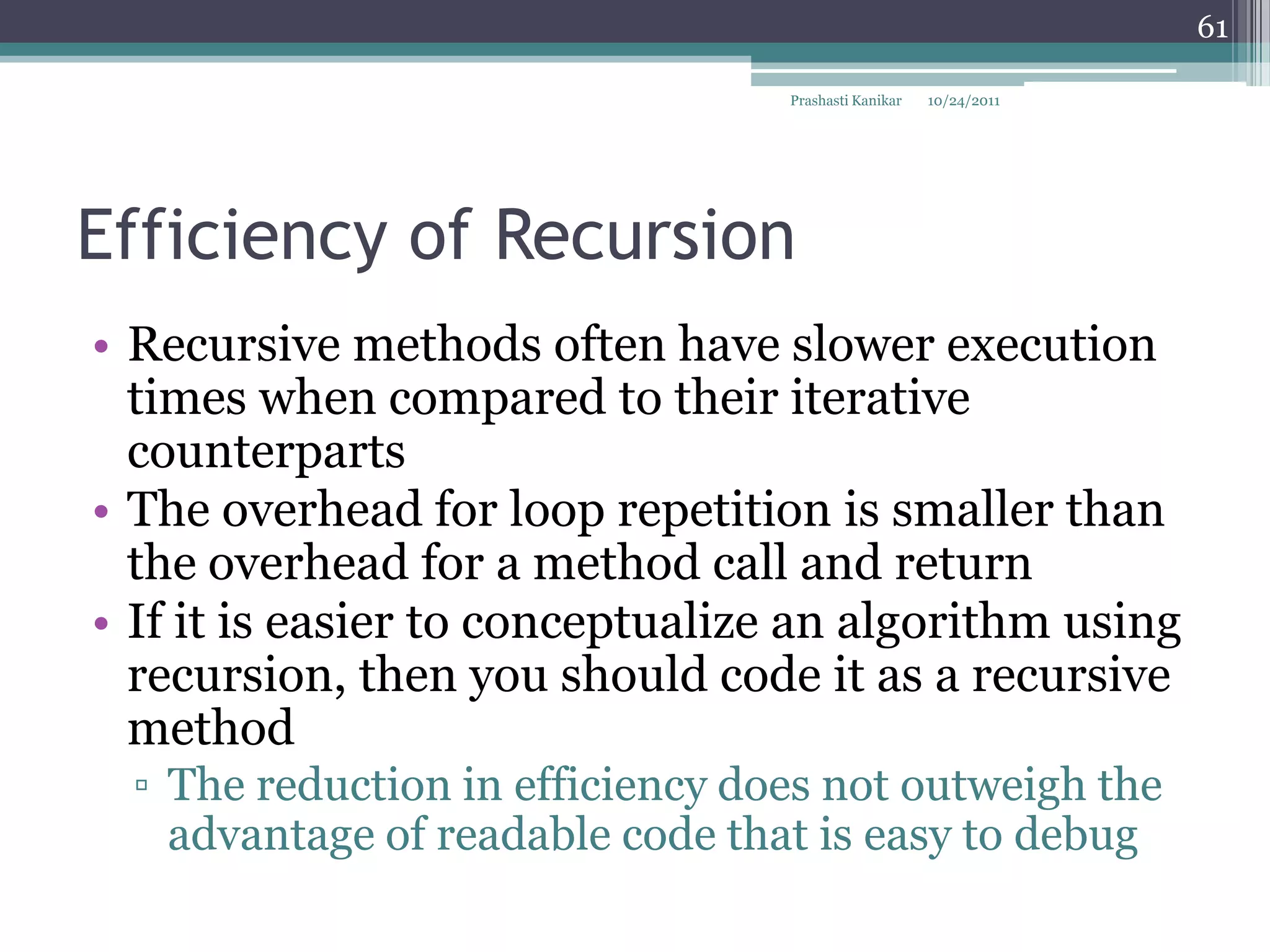 61

                                  Prashasti Kanikar   10/24/2011




Efficiency of Recursion
• Recursive methods often have slower execution
  times when compared to their iterative
  counterparts
• The overhead for loop repetition is smaller than
  the overhead for a method call and return
• If it is easier to conceptualize an algorithm using
  recursion, then you should code it as a recursive
  method
  ▫ The reduction in efficiency does not outweigh the
    advantage of readable code that is easy to debug
 