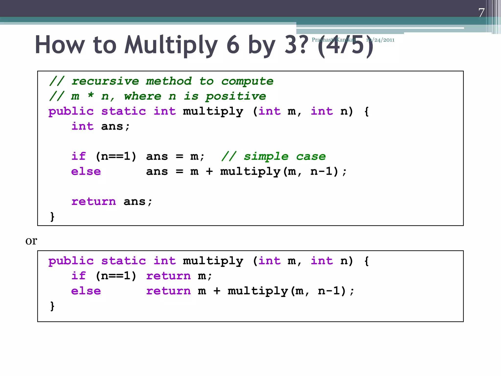 7


 How to Multiply 6 by 3? (4/5)           Prashasti Kanikar   10/24/2011




     // recursive method to compute
     // m * n, where n is positive
     public static int multiply (int m, int n) {
        int ans;

         if (n==1) ans = m; // simple case
         else      ans = m + multiply(m, n-1);

         return ans;
     }
or
     public static int multiply (int m, int n) {
        if (n==1) return m;
        else      return m + multiply(m, n-1);
     }
 