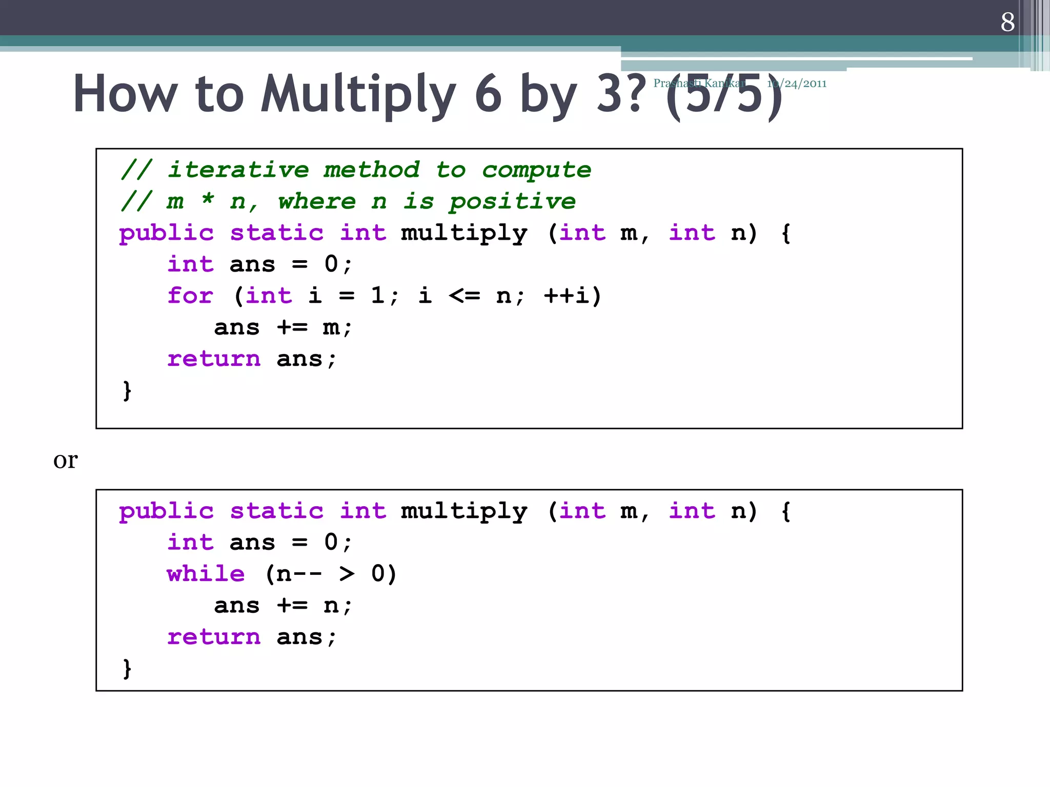 8


 How to Multiply 6 by 3? (5/5)         Prashasti Kanikar   10/24/2011




     // iterative method to compute
     // m * n, where n is positive
     public static int multiply (int m, int n) {
        int ans = 0;
        for (int i = 1; i <= n; ++i)
           ans += m;
        return ans;
     }

or
     public static int multiply (int m, int n) {
        int ans = 0;
        while (n-- > 0)
           ans += n;
        return ans;
     }
 