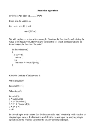 Recursive algorithms

n!=n*(n-1)*(n-2) (n-3)........... 3*2*1

It can also be written as

for n≥0 n!= {1 if n=0

                   n(n-1)! Else}


We will explain recursion with a example. Consider the function for calculating the
value of n! Recursively. Here we give the number (of which the factorial is to be
found out) to the function “factorial”.

   int factorial(int n)
   {
     if (n == 0)
        return 1;
     else
        return (n * factorial(n-1));
   }



Consider the case of input 0 and 3

When input is 0

factorial(0)=> 1

When input 3

factorial(3)
3 * factorial(2)
3 * 2 * factorial(1)
3 * 2 * 1 * factorial(0)
3*2*1*1
=> 6

In case of input 3 we can see that the function calls itself repeatedly with smaller or
simpler input values. It obtains the result for the current input by applying simple
operations to the returned value for the smaller (or simpler) input.
 