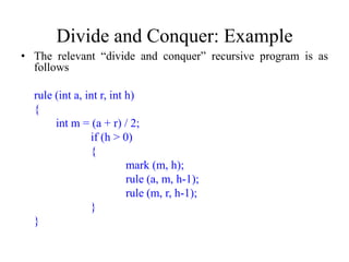 Divide and Conquer: Example
• The relevant “divide and conquer” recursive program is as
  follows

  rule (int a, int r, int h)
  {
       int m = (a + r) / 2;
                if (h > 0)
                {
                          mark (m, h);
                          rule (a, m, h-1);
                          rule (m, r, h-1);
                }
  }
 