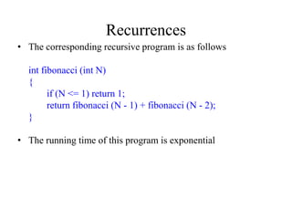 Recurrences
• The corresponding recursive program is as follows

  int fibonacci (int N)
  {
        if (N <= 1) return 1;
        return fibonacci (N - 1) + fibonacci (N - 2);
  }

• The running time of this program is exponential
 
