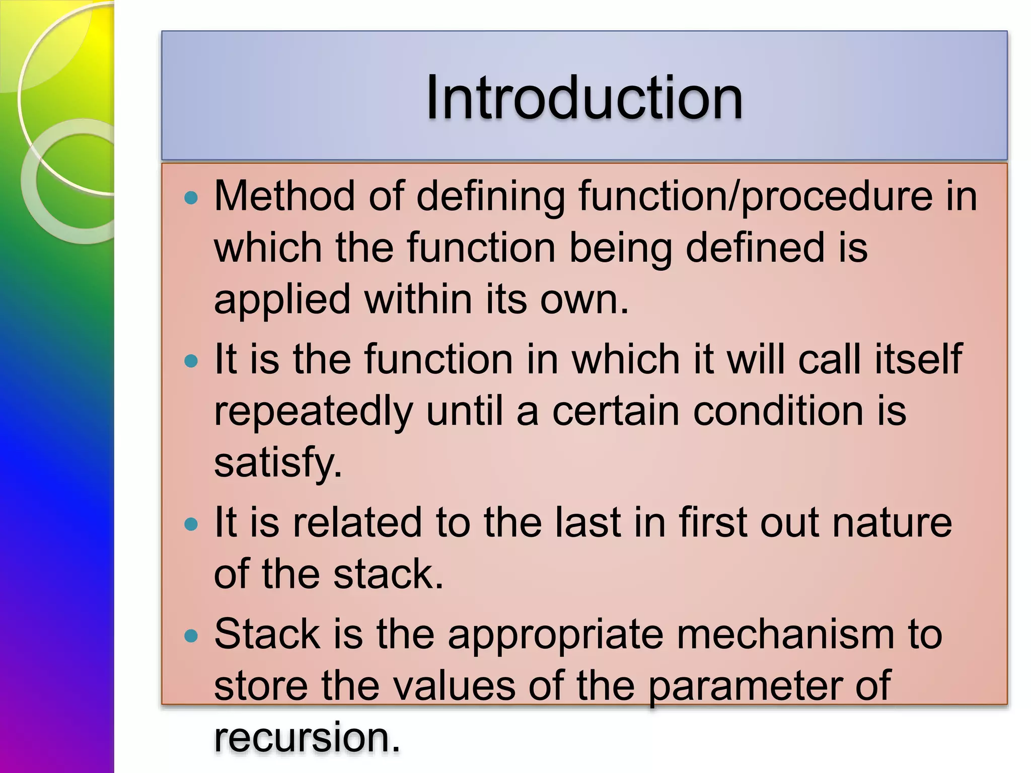 Introduction
 Method of defining function/procedure in
which the function being defined is
applied within its own.
 It is the function in which it will call itself
repeatedly until a certain condition is
satisfy.
 It is related to the last in first out nature
of the stack.
 Stack is the appropriate mechanism to
store the values of the parameter of
recursion.
 