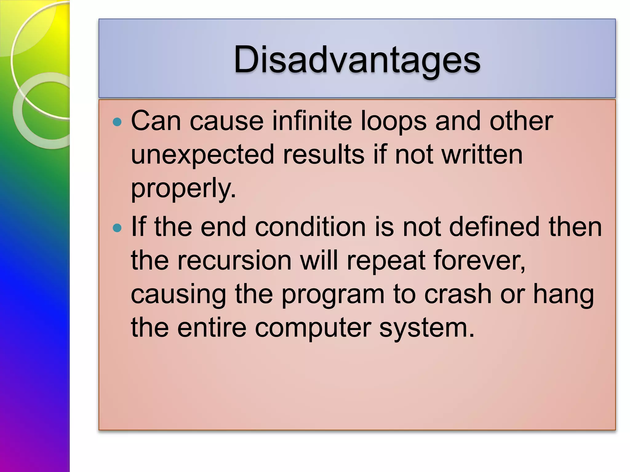 Disadvantages
 Can cause infinite loops and other
unexpected results if not written
properly.
 If the end condition is not defined then
the recursion will repeat forever,
causing the program to crash or hang
the entire computer system.
 