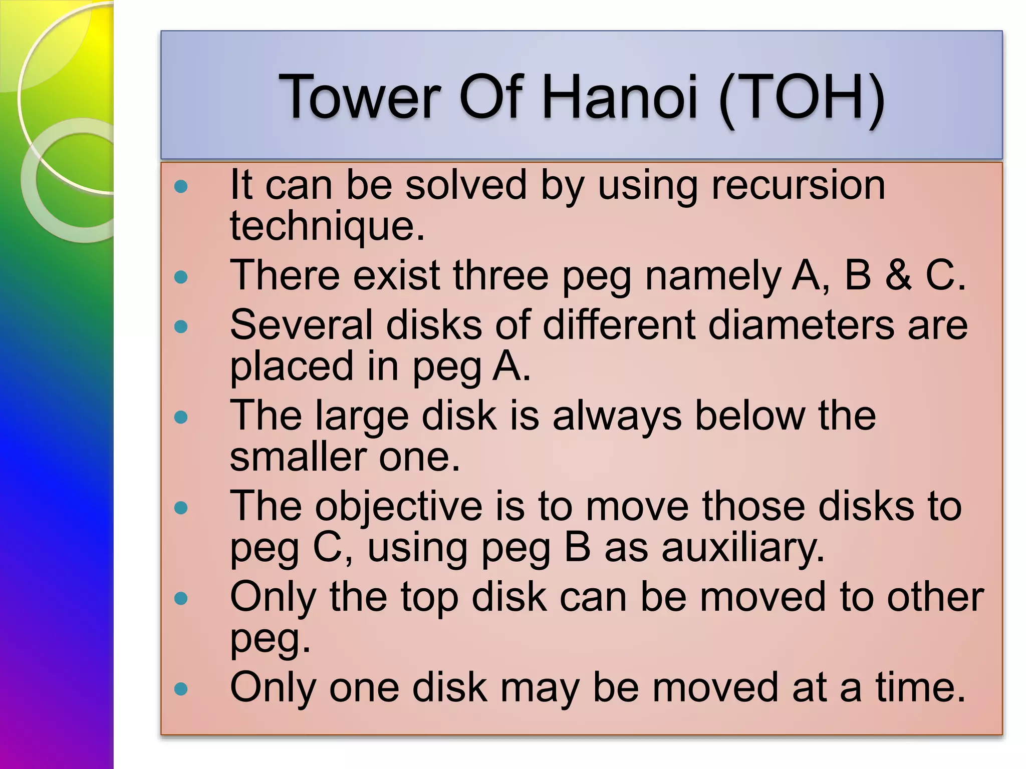 Tower Of Hanoi (TOH)
 It can be solved by using recursion
technique.
 There exist three peg namely A, B & C.
 Several disks of different diameters are
placed in peg A.
 The large disk is always below the
smaller one.
 The objective is to move those disks to
peg C, using peg B as auxiliary.
 Only the top disk can be moved to other
peg.
 Only one disk may be moved at a time.
 