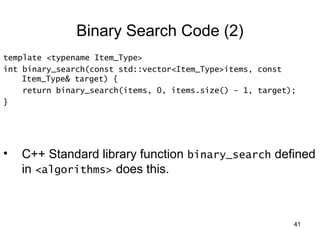 41 
Binary Search Code (2) 
template <typename Item_Type> 
int binary_search(const std::vector<Item_Type>items, const 
Item_Type& target) { 
return binary_search(items, 0, items.size() - 1, target); 
} 
• C++ Standard library function binary_search defined 
in <algorithms> does this. 
 