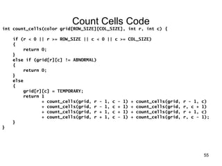 55 
Count Cells Code 
int count_cells(color grid[ROW_SIZE][COL_SIZE], int r, int c) { 
if (r < 0 || r >= ROW_SIZE || c < 0 || c >= COL_SIZE) 
{ 
return 0; 
} 
else if (grid[r][c] != ABNORMAL) 
{ 
return 0; 
} 
else 
{ 
grid[r][c] = TEMPORARY; 
return 1 
+ count_cells(grid, r - 1, c - 1) + count_cells(grid, r - 1, c) 
+ count_cells(grid, r - 1, c + 1) + count_cells(grid, r, c + 1) 
+ count_cells(grid, r + 1, c + 1) + count_cells(grid, r + 1, c) 
+ count_cells(grid, r + 1, c - 1) + count_cells(grid, r, c - 1); 
} 
} 
 