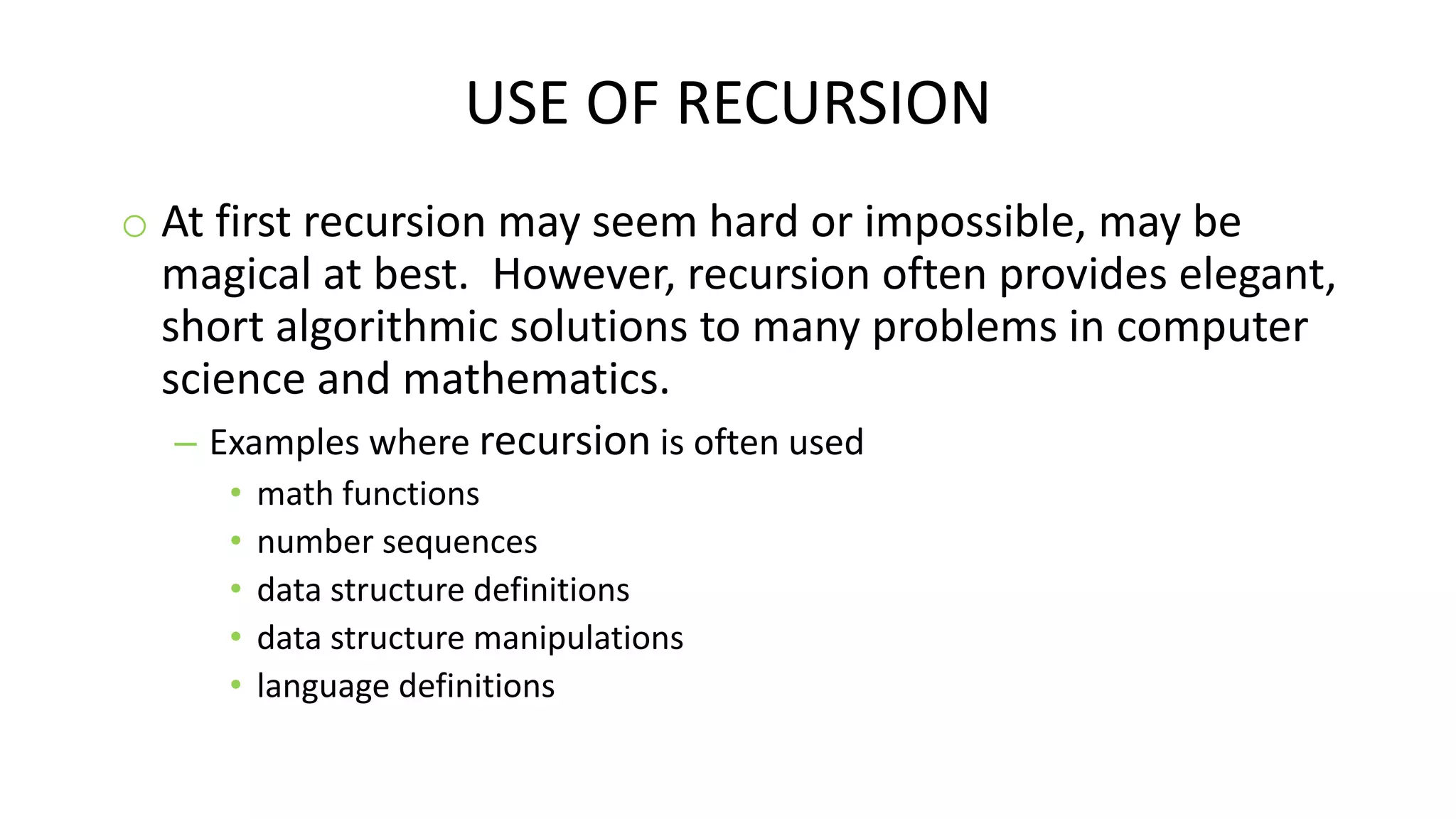 USE OF RECURSION
o At first recursion may seem hard or impossible, may be
magical at best. However, recursion often provides elegant,
short algorithmic solutions to many problems in computer
science and mathematics.
– Examples where recursion is often used
• math functions
• number sequences
• data structure definitions
• data structure manipulations
• language definitions
 