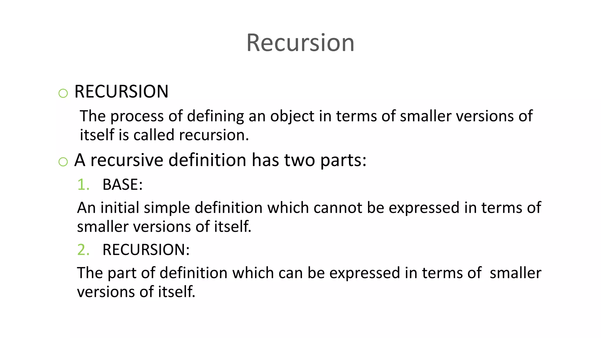Recursion
o RECURSION
The process of defining an object in terms of smaller versions of
itself is called recursion.
o A recursive definition has two parts:
1. BASE:
An initial simple definition which cannot be expressed in terms of
smaller versions of itself.
2. RECURSION:
The part of definition which can be expressed in terms of smaller
versions of itself.
 