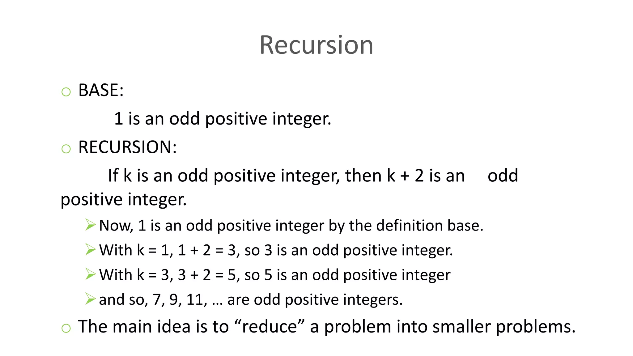 Recursion
o BASE:
1 is an odd positive integer.
o RECURSION:
If k is an odd positive integer, then k + 2 is an odd
positive integer.
Now, 1 is an odd positive integer by the definition base.
With k = 1, 1 + 2 = 3, so 3 is an odd positive integer.
With k = 3, 3 + 2 = 5, so 5 is an odd positive integer
and so, 7, 9, 11, … are odd positive integers.
o The main idea is to “reduce” a problem into smaller problems.
 