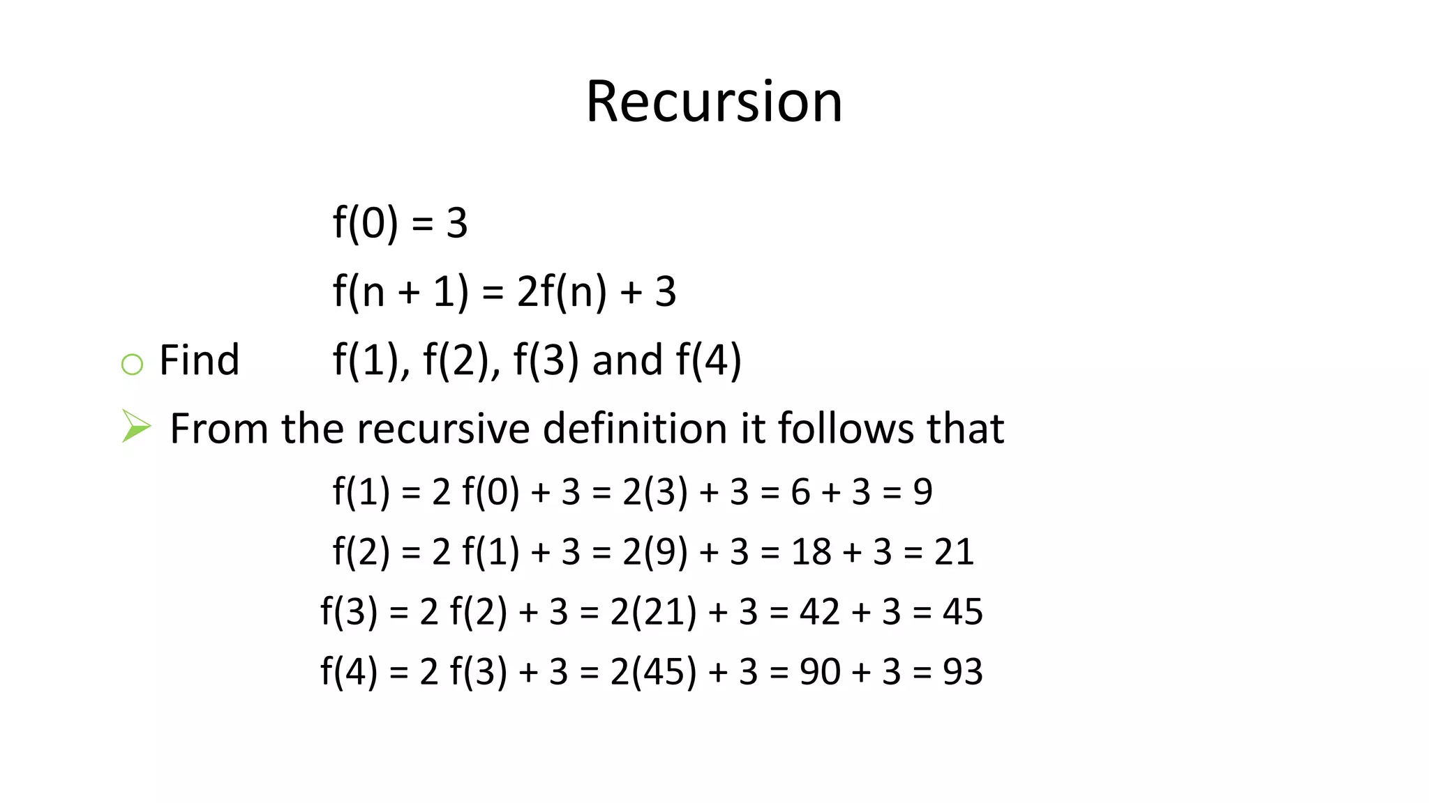 Recursion
f(0) = 3
f(n + 1) = 2f(n) + 3
o Find f(1), f(2), f(3) and f(4)
 From the recursive definition it follows that
f(1) = 2 f(0) + 3 = 2(3) + 3 = 6 + 3 = 9
f(2) = 2 f(1) + 3 = 2(9) + 3 = 18 + 3 = 21
f(3) = 2 f(2) + 3 = 2(21) + 3 = 42 + 3 = 45
f(4) = 2 f(3) + 3 = 2(45) + 3 = 90 + 3 = 93
 