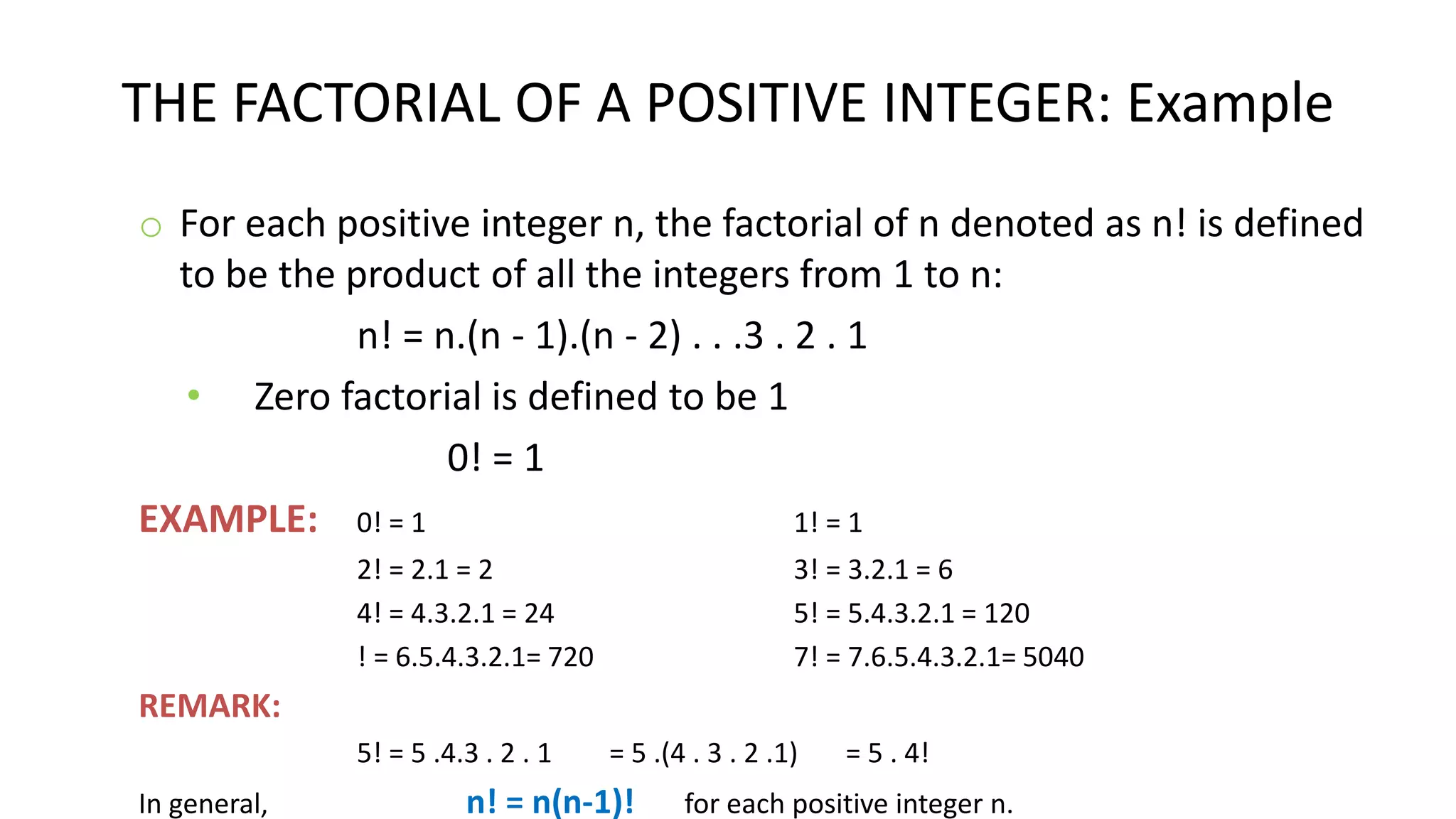 THE FACTORIAL OF A POSITIVE INTEGER: Example
o For each positive integer n, the factorial of n denoted as n! is defined
to be the product of all the integers from 1 to n:
n! = n.(n - 1).(n - 2) . . .3 . 2 . 1
• Zero factorial is defined to be 1
0! = 1
EXAMPLE: 0! = 1 1! = 1
2! = 2.1 = 2 3! = 3.2.1 = 6
4! = 4.3.2.1 = 24 5! = 5.4.3.2.1 = 120
! = 6.5.4.3.2.1= 720 7! = 7.6.5.4.3.2.1= 5040
REMARK:
5! = 5 .4.3 . 2 . 1 = 5 .(4 . 3 . 2 .1) = 5 . 4!
In general, n! = n(n-1)! for each positive integer n.
 