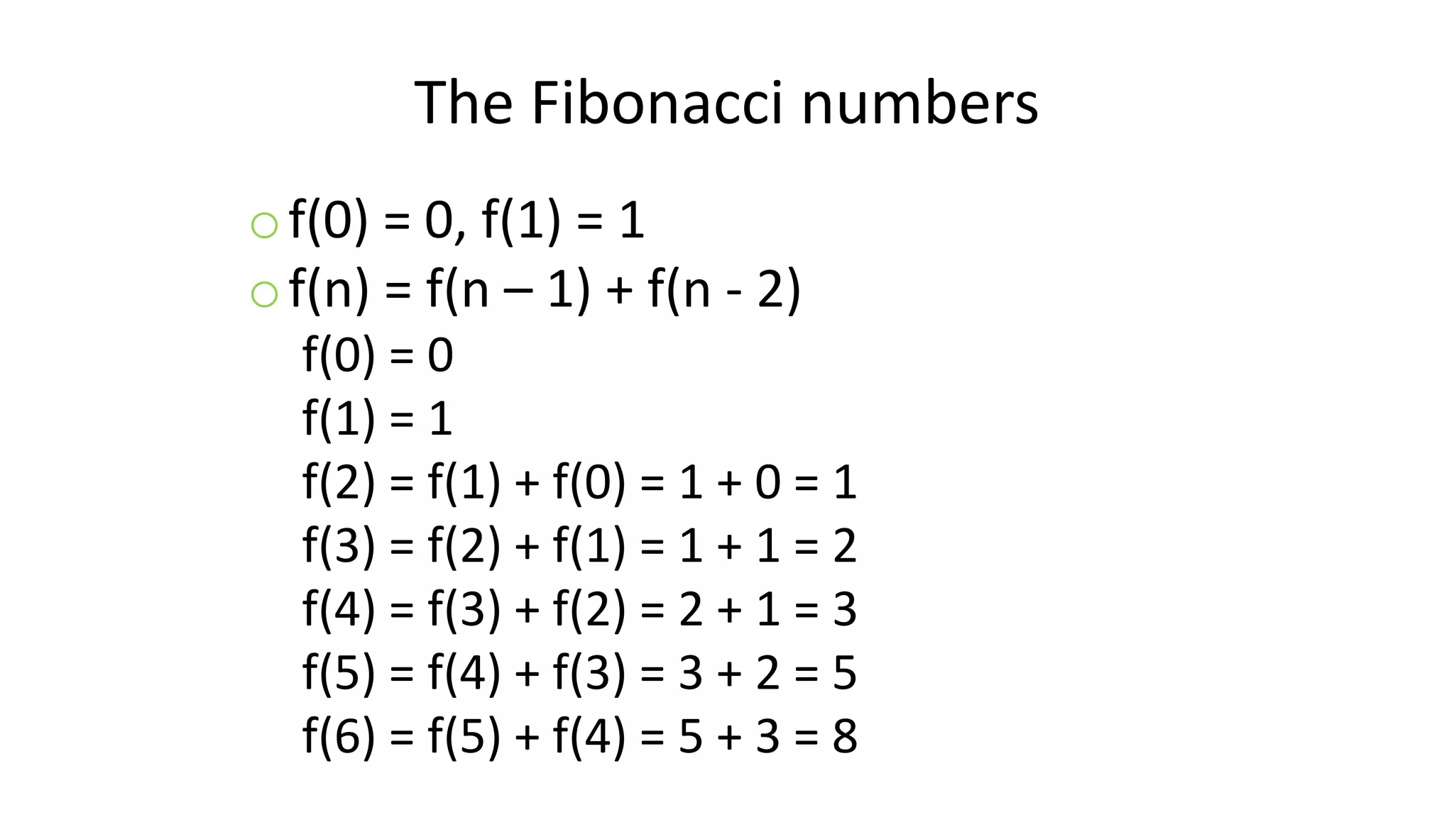 The Fibonacci numbers
of(0) = 0, f(1) = 1
of(n) = f(n – 1) + f(n - 2)
f(0) = 0
f(1) = 1
f(2) = f(1) + f(0) = 1 + 0 = 1
f(3) = f(2) + f(1) = 1 + 1 = 2
f(4) = f(3) + f(2) = 2 + 1 = 3
f(5) = f(4) + f(3) = 3 + 2 = 5
f(6) = f(5) + f(4) = 5 + 3 = 8
 
