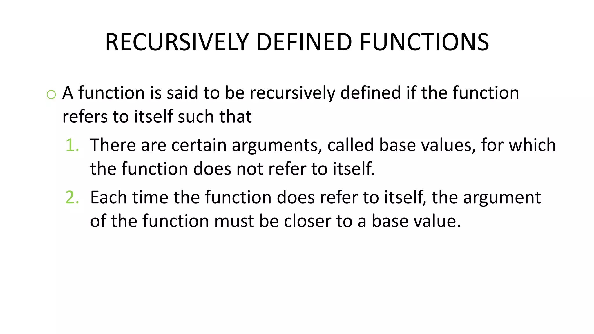 RECURSIVELY DEFINED FUNCTIONS
o A function is said to be recursively defined if the function
refers to itself such that
1. There are certain arguments, called base values, for which
the function does not refer to itself.
2. Each time the function does refer to itself, the argument
of the function must be closer to a base value.
 