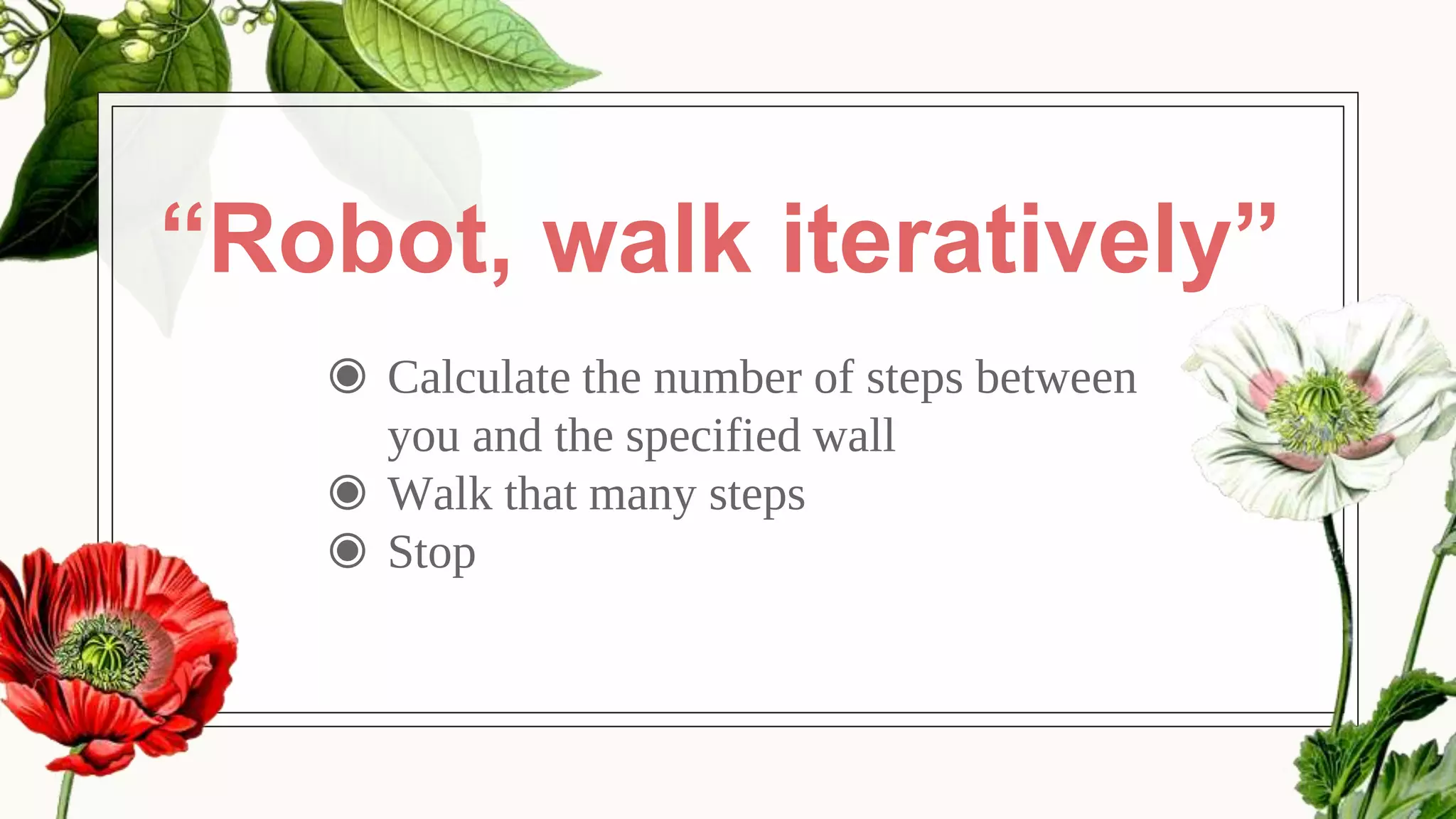 “Robot, walk iteratively”
◉ Calculate the number of steps between
you and the specified wall
◉ Walk that many steps
◉ Stop
 