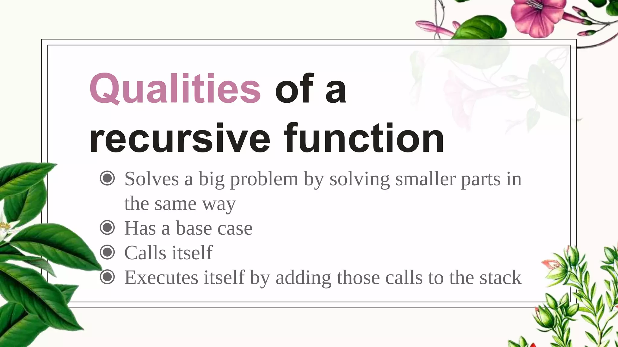 Qualities of a
recursive function
◉ Solves a big problem by solving smaller parts in
the same way
◉ Has a base case
◉ Calls itself
◉ Executes itself by adding those calls to the stack
 