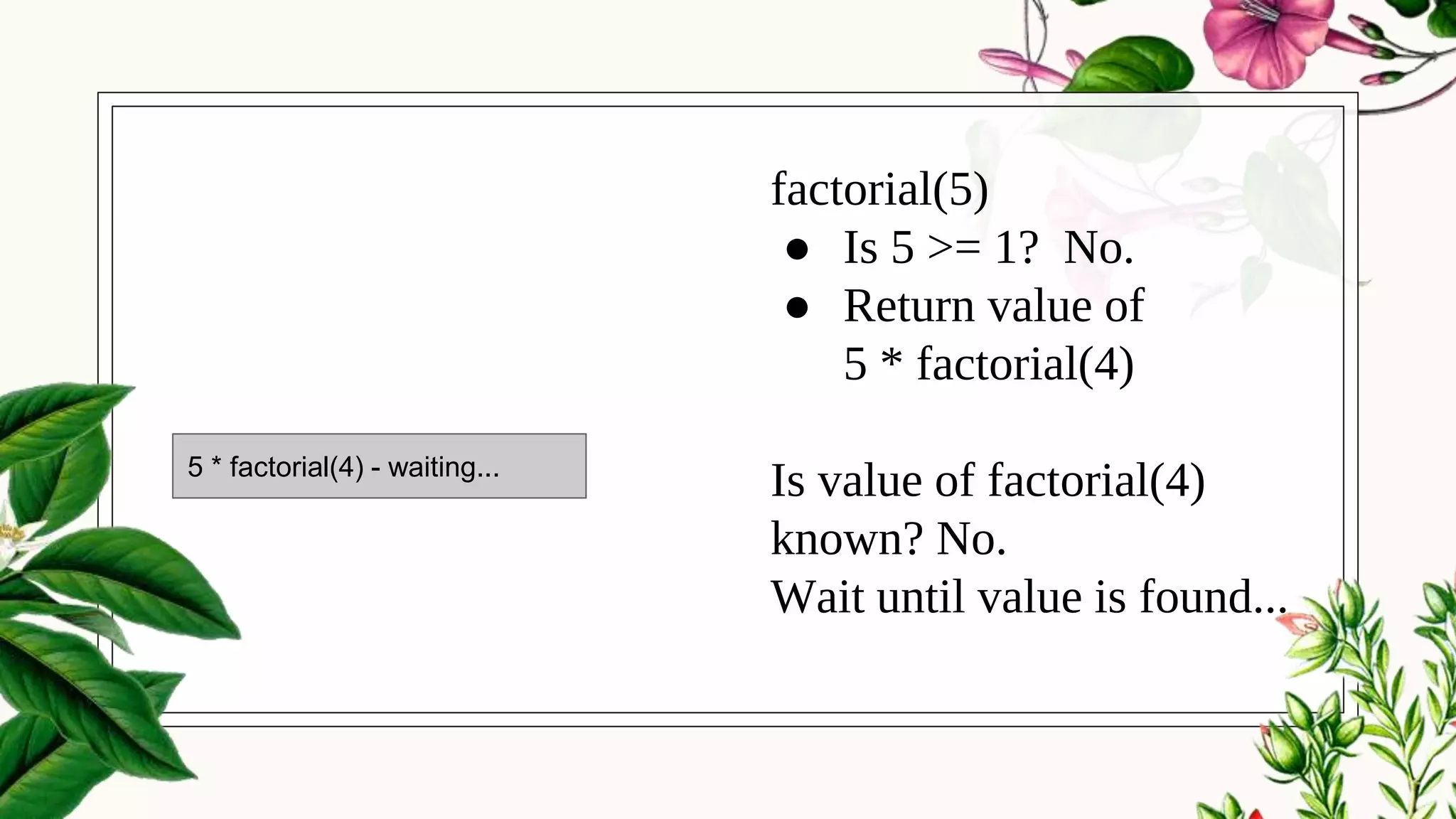 factorial(5)
● Is 5 >= 1? No.
● Return value of
5 * factorial(4)
Is value of factorial(4)
known? No.
Wait until value is found...
5 * factorial(4) - waiting...
 