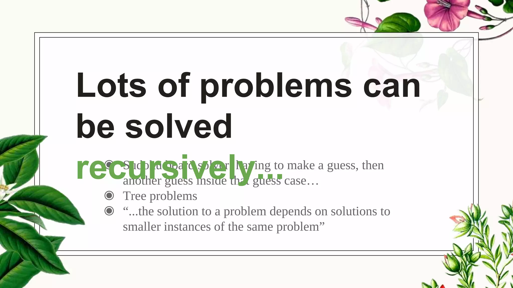 ◉ Sudoku board solver: having to make a guess, then
another guess inside that guess case…
◉ Tree problems
◉ “...the solution to a problem depends on solutions to
smaller instances of the same problem”
Lots of problems can
be solved
recursively...
 