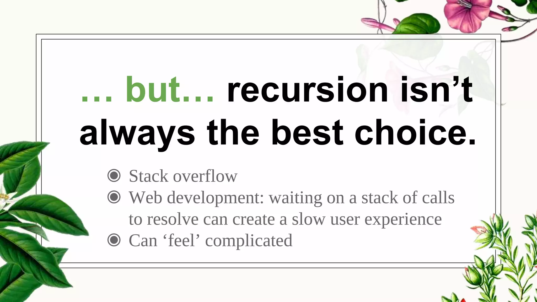 ◉ Stack overflow
◉ Web development: waiting on a stack of calls
to resolve can create a slow user experience
◉ Can ‘feel’ complicated
… but… recursion isn’t
always the best choice.
 