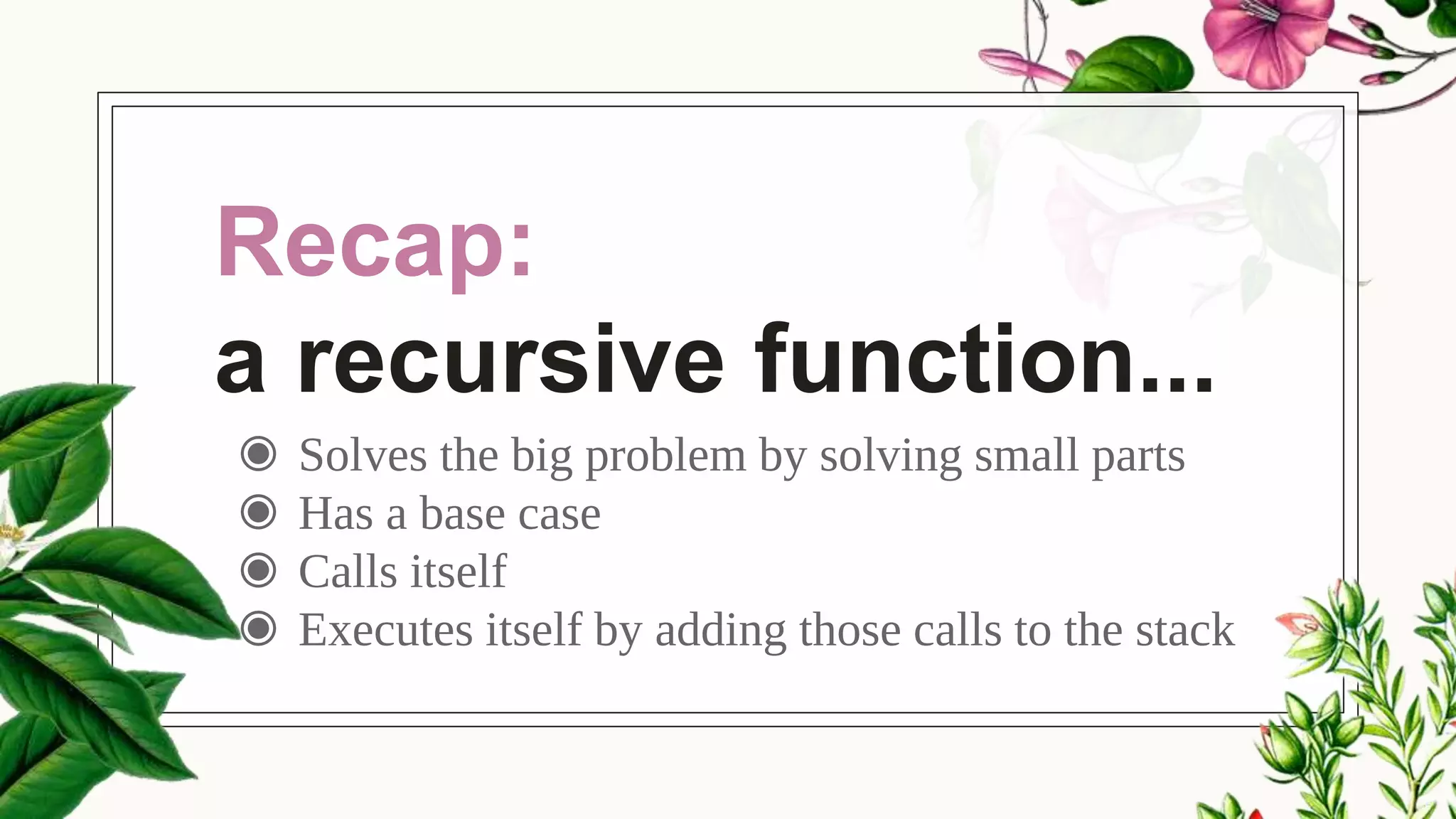 Recap:
a recursive function...
◉ Solves the big problem by solving small parts
◉ Has a base case
◉ Calls itself
◉ Executes itself by adding those calls to the stack
 