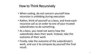 11
How to Think Recursively
• When coding, do not concern yourself how
recursion is unfolding during execution
• Rather, think of yourself as a boss, and treat each
recursive call as an order to one of your trusted
subordinates to do something.
• As a boss, you need not worry how the
subordinate does their work. Instead, take the
outcome of their work
• Finally, take the outcome of the subordinate’s
work, and use it to compute by yourself the final
result.
 