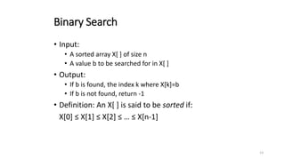13
Binary Search
• Input:
• A sorted array X[ ] of size n
• A value b to be searched for in X[ ]
• Output:
• If b is found, the index k where X[k]=b
• If b is not found, return -1
• Definition: An X[ ] is said to be sorted if:
X[0] ≤ X[1] ≤ X[2] ≤ … ≤ X[n-1]
 