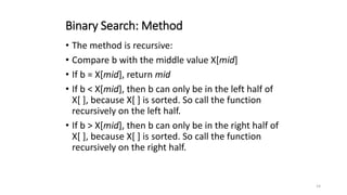 14
Binary Search: Method
• The method is recursive:
• Compare b with the middle value X[mid]
• If b = X[mid], return mid
• If b < X[mid], then b can only be in the left half of
X[ ], because X[ ] is sorted. So call the function
recursively on the left half.
• If b > X[mid], then b can only be in the right half of
X[ ], because X[ ] is sorted. So call the function
recursively on the right half.
 