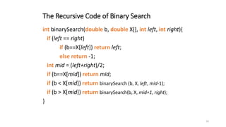 16
The Recursive Code of Binary Search
int binarySearch(double b, double X[], int left, int right){
if (left == right)
if (b==X[left]) return left;
else return -1;
int mid = (left+right)/2;
if (b==X[mid]) return mid;
if (b < X[mid]) return binarySearch (b, X, left, mid-1);
if (b > X[mid]) return binarySearch(b, X, mid+1, right);
}
 