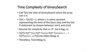 17
Time Complexity of binarySearch
• Call T(n) the time of binarySearch when the array
size is n.
• T(n) = T(n/2) + c, where c is some constant
representing the time of the basis step and the last
if-statement to choose between min1 and min2
• Assume for simplicity that n= 2k. (so k=log2 n)
• T(2k)=T(2k-1)+c=T(2k-2)+c+c=T(2k-3)+c+c+c = … =
T(20)+c+c+…c=T(1)+kc=O(k)=O(log n)
• Therefore, T(n)=O(log n).
 
