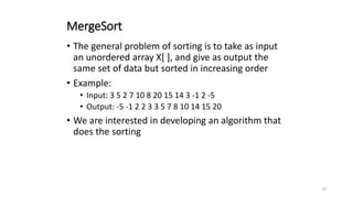 18
MergeSort
• The general problem of sorting is to take as input
an unordered array X[ ], and give as output the
same set of data but sorted in increasing order
• Example:
• Input: 3 5 2 7 10 8 20 15 14 3 -1 2 -5
• Output: -5 -1 2 2 3 3 5 7 8 10 14 15 20
• We are interested in developing an algorithm that
does the sorting
 