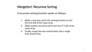 19
MergeSort: Recursive Sorting
A recursive sorting function works as follows:
1. Make a recursive call to the sorting function to sort
the first half of the input array
2. Make another recursive call to sort the 2nd half of the
input array
3. Finally, merge the two sorted halves into a single
fully sorted array
 
