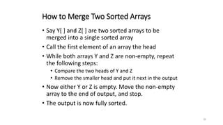 20
How to Merge Two Sorted Arrays
• Say Y[ ] and Z[ ] are two sorted arrays to be
merged into a single sorted array
• Call the first element of an array the head
• While both arrays Y and Z are non-empty, repeat
the following steps:
• Compare the two heads of Y and Z
• Remove the smaller head and put it next in the output
• Now either Y or Z is empty. Move the non-empty
array to the end of output, and stop.
• The output is now fully sorted.
 