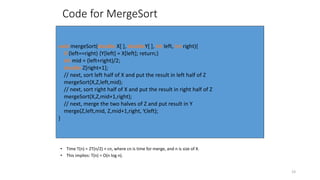 23
Code for MergeSort
• Time T(n) = 2T(n/2) + cn, where cn is time for merge, and n is size of X.
• This implies: T(n) = O(n log n).
void mergeSort(double X[ ], doubleY[ ], int left, int right){
if (left==right) {Y[left] = X[left]; return;}
int mid = (left+right)/2;
double Z[right+1];
// next, sort left half of X and put the result in left half of Z
mergeSort(X,Z,left,mid);
// next, sort right half of X and put the result in right half of Z
mergeSort(X,Z,mid+1,right);
// next, merge the two halves of Z and put result in Y
merge(Z,left,mid, Z,mid+1,right, Y,left);
}
 