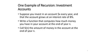 3
One Example of Recursion: Investment
Accounts
• Suppose you invest in an account $x every year, and
that the account grows at an interest rate of 8%.
• Write a function that computes how much money
you have in your account at the end of year n.
• Call S(n) the amount of money in the account at the
end of year n.
 