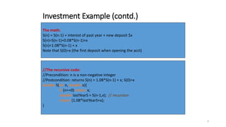 4
Investment Example (contd.)
The math:
S(n) = S(n-1) + interest of past year + new deposit $x
S(n)=S(n-1)+0.08*S(n-1)+x
S(n)=1.08*S(n-1) + x
Note that S(0)=x (the first deposit when opening the acct)
//The recursive code:
//Precondition: n is a non-negative integer
//Postcondition: returns S(n) = 1.08*S(n-1) + x; S(0)=x
double S(int n, double x){
if (n==0) return x;
double lastYearS = S(n-1,x); // recursion
return (1.08*lastYearS+x);
}
 