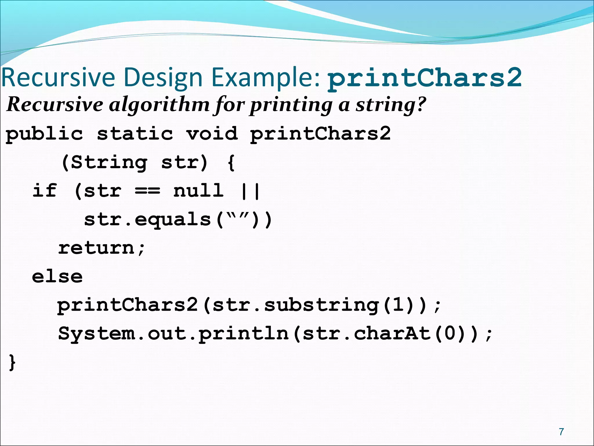 Recursive Design Example: printChars2
Recursive algorithm for printing a string?
public static void printChars2
(String str) {
if (str == null ||
str.equals(“”))
return;
else
printChars2(str.substring(1));
System.out.println(str.charAt(0));
}
7
 