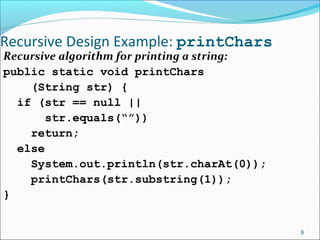 Recursive Design Example: printChars
Recursive algorithm for printing a string:
public static void printChars
(String str) {
if (str == null ||
str.equals(“”))
return;
else
System.out.println(str.charAt(0));
printChars(str.substring(1));
}
6
 