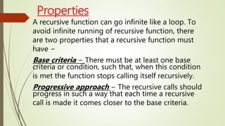Properties
A recursive function can go infinite like a loop. To
avoid infinite running of recursive function, there
are two properties that a recursive function must
have −
Base criteria − There must be at least one base
criteria or condition, such that, when this condition
is met the function stops calling itself recursively.
Progressive approach − The recursive calls should
progress in such a way that each time a recursive
call is made it comes closer to the base criteria.
 