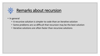 Remarks about recursion
• In general
• A recursive solution is simpler to code than an iterative solution
• Some problems are so difficult that recursion may be the best solution
• Iterative solutions are often faster than recursive solutions
 