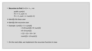 • Recursion to find 1 + 2 + + … + n
public sum(n)
if n == 1, sum =1
if n > 1, sum = n +sum(n-1)
Identify the base case
Identify the recursive case
• Example: sum(5) = 5 + sum(4)
= 5+4+sum(3) =9 +sum(3)
=9 +3+sum(2)
= 12 = 12 = 14 = 14
+sum(2)= +2+sum(1)
• On the next slide, we implement the recursive function in Java
 