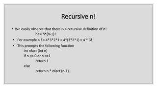 Recursive n!
• We easily observe that there is a recursive definition of n!
n! = n*(n-1) !
• For example 4 ! = 4*3*2*1 = 4*(3*2*1) = 4 * 3!
• This prompts the following function
int nfact (int n)
if n == 0 or n ==1
return 1
else
return n * nfact (n-1)
 