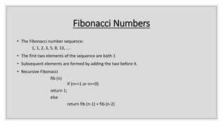 Fibonacci Numbers
• The Fibonacci number sequence:
1, 1, 2, 3, 5, 8, 13, ....
• The first two elements of the sequence are both 1
• Subsequent elements are formed by adding the two before it.
• Recursive Fibonacci
fib (n)
if (n==1 or n==0)
return 1;
else
return fib (n-1) + fib (n-2)
 